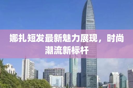 娜扎短發(fā)最新魅力展現(xiàn)，時(shí)尚潮流新標(biāo)桿