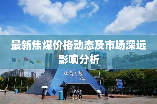 最新焦煤價(jià)格動(dòng)態(tài)及市場(chǎng)深遠(yuǎn)影響分析
