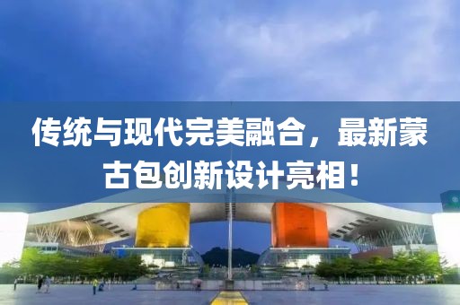 傳統(tǒng)與現代完美融合，最新蒙古包創(chuàng)新設計亮相！