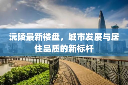 沅陵最新樓盤，城市發(fā)展與居住品質(zhì)的新標桿