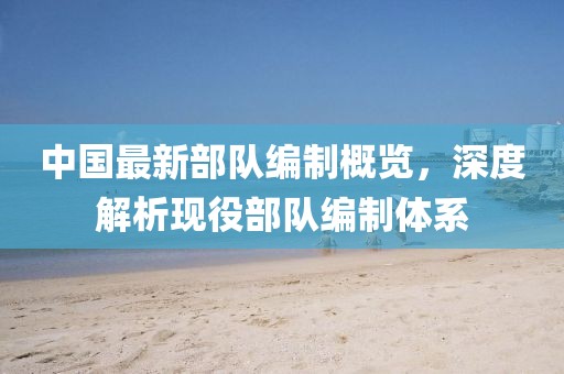 中國最新部隊(duì)編制概覽，深度解析現(xiàn)役部隊(duì)編制體系