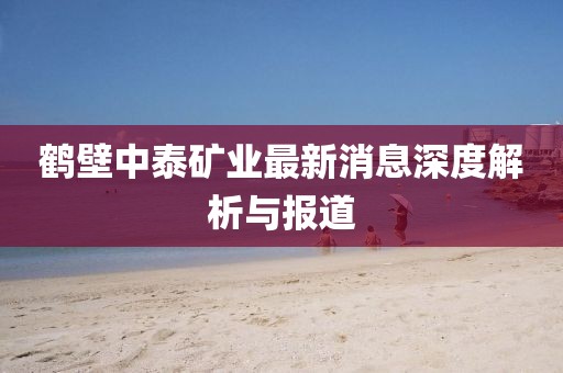 鶴壁中泰礦業(yè)最新消息深度解析與報(bào)道