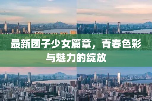 最新團(tuán)子少女篇章，青春色彩與魅力的綻放