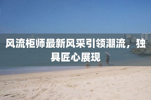 風(fēng)流柜師最新風(fēng)采引領(lǐng)潮流，獨具匠心展現(xiàn)