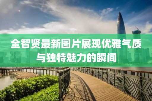 全智賢最新圖片展現(xiàn)優(yōu)雅氣質(zhì)與獨特魅力的瞬間