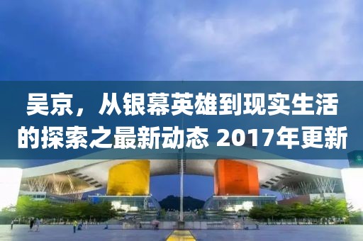 吳京，從銀幕英雄到現(xiàn)實生活的探索之最新動態(tài) 2017年更新