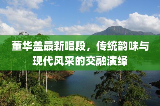 董華蓋最新唱段，傳統(tǒng)韻味與現(xiàn)代風(fēng)采的交融演繹