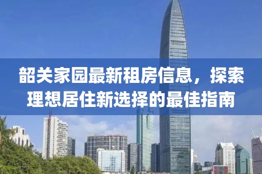韶關(guān)家園最新租房信息，探索理想居住新選擇的最佳指南