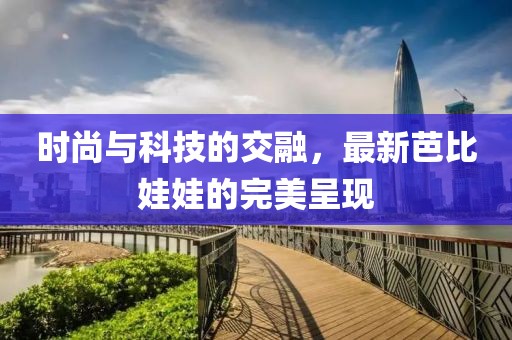 時尚與科技的交融，最新芭比娃娃的完美呈現(xiàn)