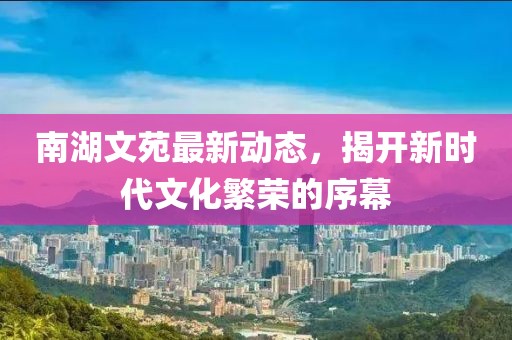 南湖文苑最新動(dòng)態(tài)，揭開新時(shí)代文化繁榮的序幕