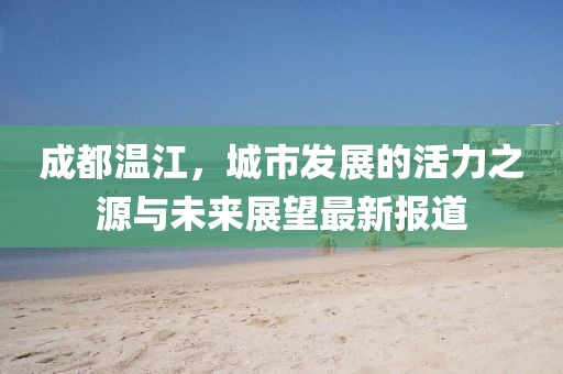 成都溫江，城市發(fā)展的活力之源與未來展望最新報(bào)道