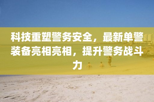 科技重塑警務(wù)安全，最新單警裝備亮相亮相，提升警務(wù)戰(zhàn)斗力