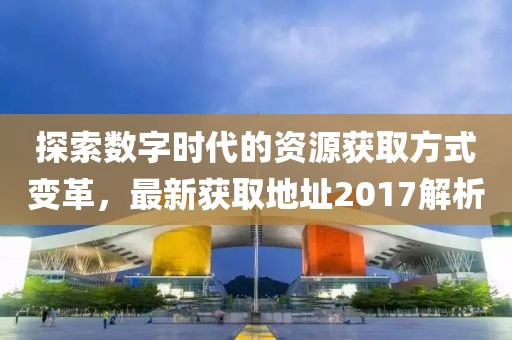 探索數(shù)字時(shí)代的資源獲取方式變革，最新獲取地址2017解析