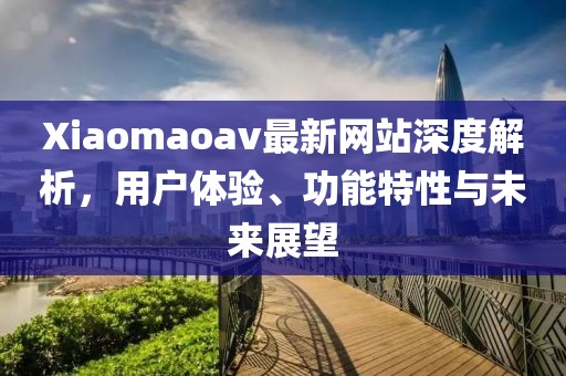 Xiaomaoav最新網(wǎng)站深度解析，用戶體驗(yàn)、功能特性與未來(lái)展望