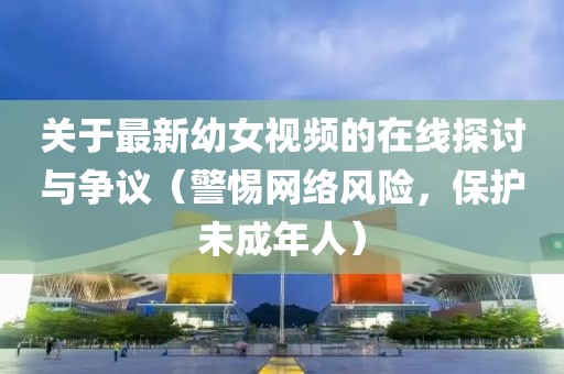 關(guān)于最新幼女視頻的在線探討與爭議（警惕網(wǎng)絡(luò)風(fēng)險，保護(hù)未成年人）
