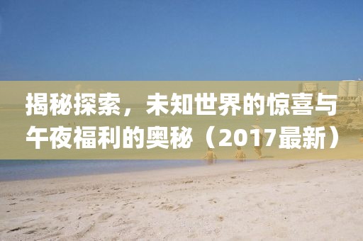 揭秘探索，未知世界的驚喜與午夜福利的奧秘（2017最新）