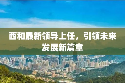 西和最新領(lǐng)導(dǎo)上任，引領(lǐng)未來發(fā)展新篇章