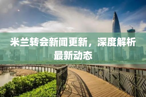 米蘭轉會新聞更新，深度解析最新動態(tài)