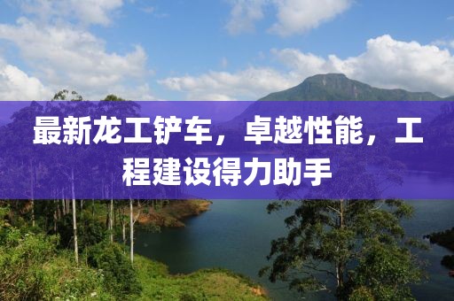 最新龍工鏟車，卓越性能，工程建設得力助手