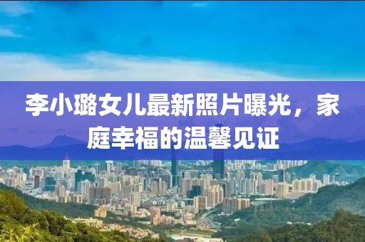 李小璐女兒最新照片曝光，家庭幸福的溫馨見證