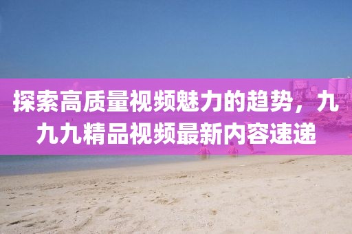 探索高質(zhì)量視頻魅力的趨勢，九九九精品視頻最新內(nèi)容速遞
