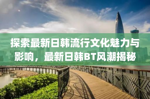 探索最新日韓流行文化魅力與影響，最新日韓BT風潮揭秘