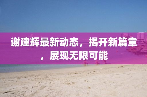 謝建輝最新動態(tài)，揭開新篇章，展現(xiàn)無限可能