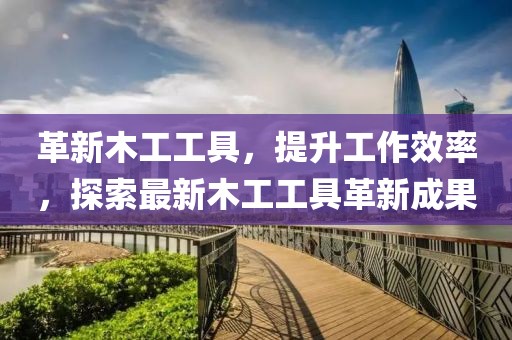 革新木工工具，提升工作效率，探索最新木工工具革新成果