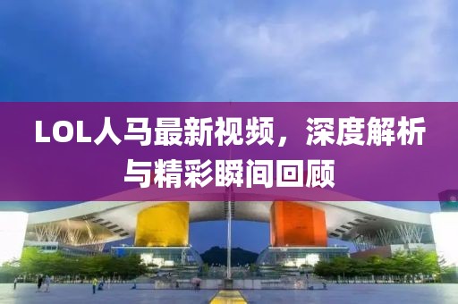 LOL人馬最新視頻，深度解析與精彩瞬間回顧