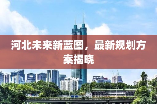 河北未來新藍(lán)圖，最新規(guī)劃方案揭曉