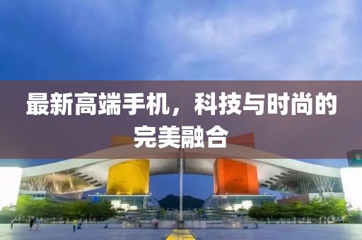 最新高端手機，科技與時尚的完美融合