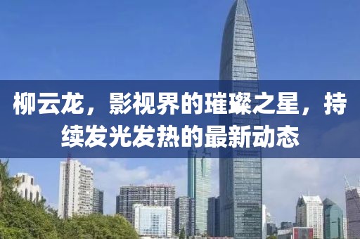 柳云龍，影視界的璀璨之星，持續(xù)發(fā)光發(fā)熱的最新動(dòng)態(tài)