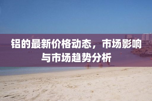 鋁的最新價(jià)格動(dòng)態(tài)，市場(chǎng)影響與市場(chǎng)趨勢(shì)分析
