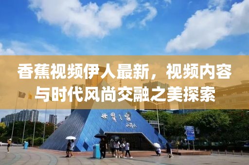香蕉視頻伊人最新，視頻內(nèi)容與時(shí)代風(fēng)尚交融之美探索