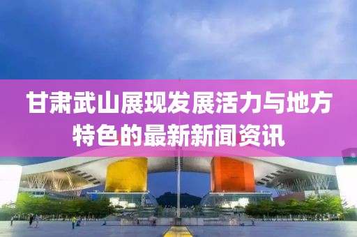 甘肅武山展現(xiàn)發(fā)展活力與地方特色的最新新聞資訊