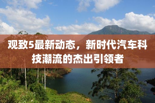 觀致5最新動態(tài)，新時代汽車科技潮流的杰出引領(lǐng)者