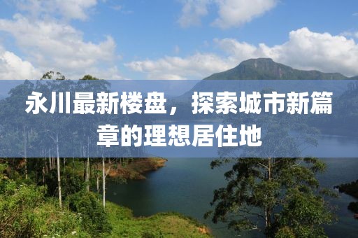 永川最新樓盤，探索城市新篇章的理想居住地