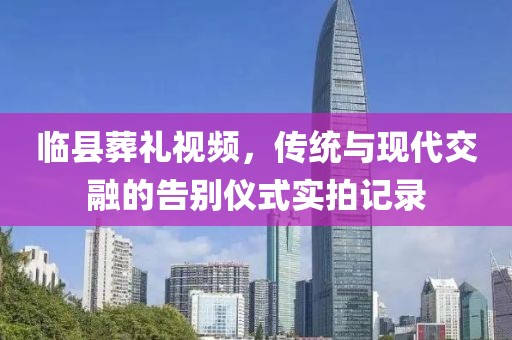 臨縣葬禮視頻，傳統(tǒng)與現(xiàn)代交融的告別儀式實拍記錄