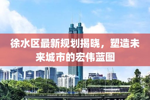 徐水區(qū)最新規(guī)劃揭曉，塑造未來城市的宏偉藍圖