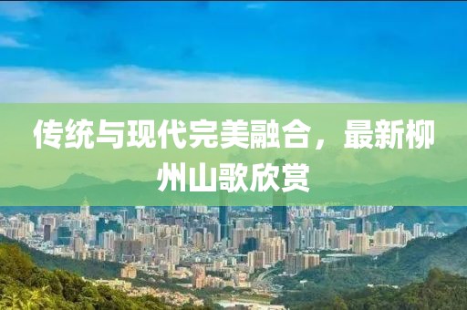 傳統(tǒng)與現(xiàn)代完美融合，最新柳州山歌欣賞