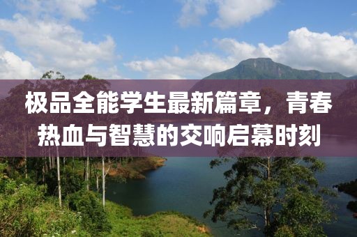 極品全能學(xué)生最新篇章，青春熱血與智慧的交響啟幕時(shí)刻