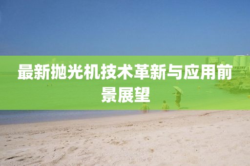 最新拋光機(jī)技術(shù)革新與應(yīng)用前景展望