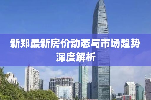 新鄭最新房?jī)r(jià)動(dòng)態(tài)與市場(chǎng)趨勢(shì)深度解析