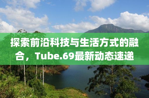 探索前沿科技與生活方式的融合，Tube.69最新動(dòng)態(tài)速遞
