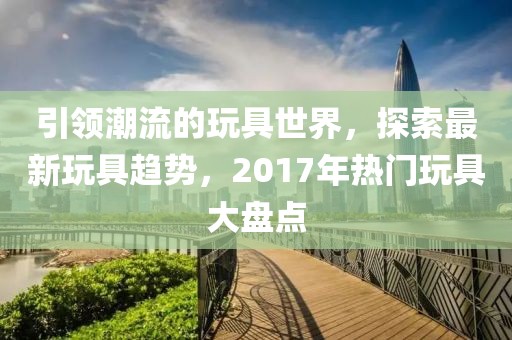 引領(lǐng)潮流的玩具世界，探索最新玩具趨勢，2017年熱門玩具大盤點