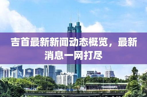 吉首最新新聞動態(tài)概覽，最新消息一網(wǎng)打盡