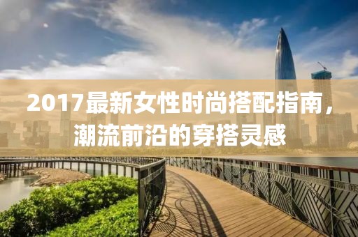 2017最新女性時尚搭配指南，潮流前沿的穿搭靈感