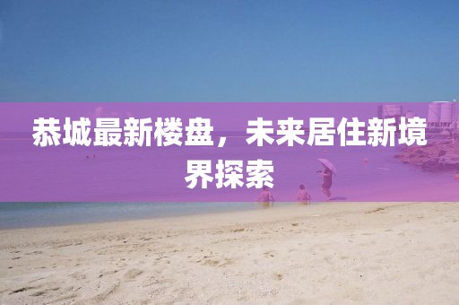 恭城最新樓盤，未來(lái)居住新境界探索