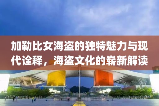 加勒比女海盜的獨(dú)特魅力與現(xiàn)代詮釋，海盜文化的嶄新解讀