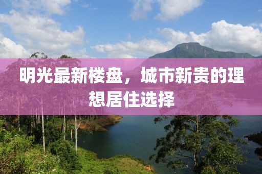 明光最新樓盤，城市新貴的理想居住選擇
